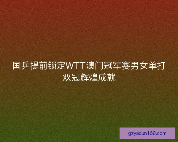 国乒提前锁定WTT澳门冠军赛男女单打双冠辉煌成就