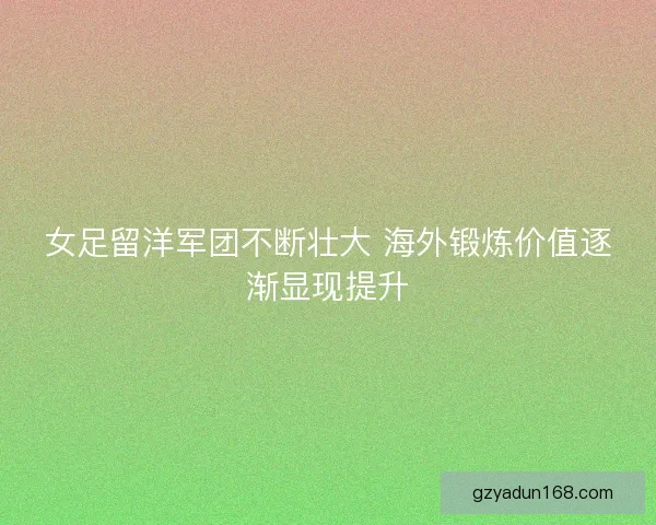 女足留洋军团不断壮大 海外锻炼价值逐渐显现提升