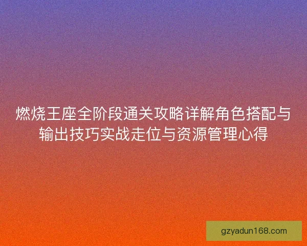 燃烧王座全阶段通关攻略详解角色搭配与输出技巧实战走位与资源管理心得