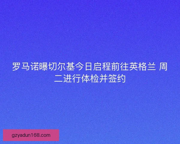 罗马诺曝切尔基今日启程前往英格兰 周二进行体检并签约