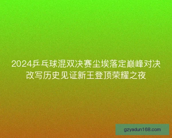 2024乒乓球混双决赛尘埃落定巅峰对决改写历史见证新王登顶荣耀之夜