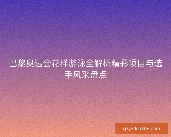 巴黎奥运会花样游泳全解析精彩项目与选手风采盘点