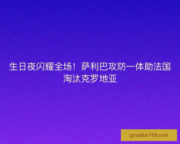 生日夜闪耀全场！萨利巴攻防一体助法国淘汰克罗地亚