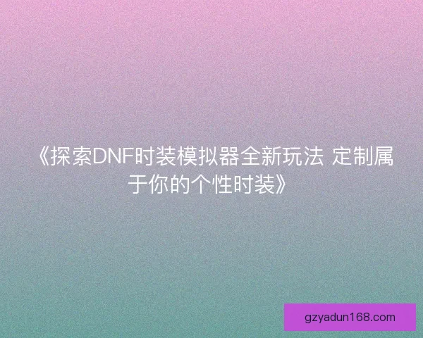 《探索DNF时装模拟器全新玩法 定制属于你的个性时装》 《探索DNF时装模拟器全新玩法 定制属于你的个性时装》