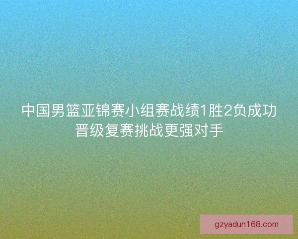 中国男篮亚锦赛小组赛战绩1胜2负成功晋级复赛挑战更强对手 中国男篮亚锦赛小组赛战绩1胜2负成功晋级复赛挑战更强对手