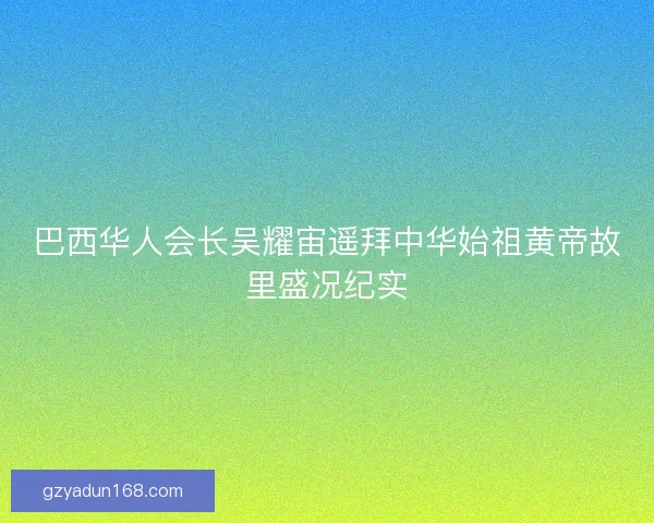 巴西华人会长吴耀宙遥拜中华始祖黄帝故里盛况纪实