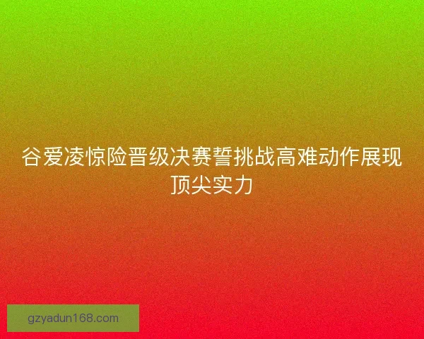 谷爱凌惊险晋级决赛誓挑战高难动作展现顶尖实力 谷爱凌惊险晋级决赛誓挑战高难动作展现顶尖实力