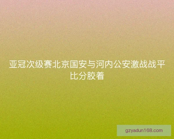 亚冠次级赛北京国安与河内公安激战战平比分胶着