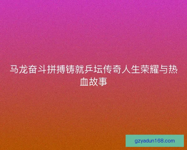 马龙奋斗拼搏铸就乒坛传奇人生荣耀与热血故事 马龙奋斗拼搏铸就乒坛传奇人生荣耀与热血故事
