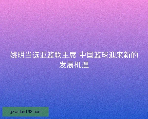 姚明当选亚篮联主席 中国篮球迎来新的发展机遇