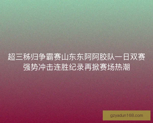 超三秭归争霸赛山东东阿阿胶队一日双赛强势冲击连胜纪录再掀赛场热潮 超三秭归争霸赛山东东阿阿胶队一日双赛强势冲击连胜纪录再掀赛场热潮