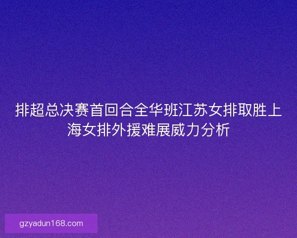 排超总决赛首回合全华班江苏女排取胜上海女排外援难展威力分析 排超总决赛首回合全华班江苏女排取胜上海女排外援难展威力分析