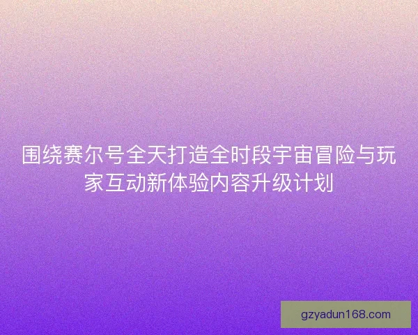 围绕赛尔号全天打造全时段宇宙冒险与玩家互动新体验内容升级计划 围绕赛尔号全天打造全时段宇宙冒险与玩家互动新体验内容升级计划