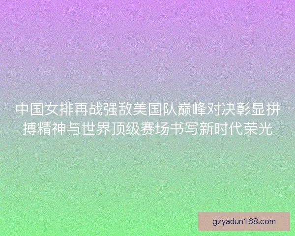 中国女排再战强敌美国队巅峰对决彰显拼搏精神与世界顶级赛场书写新时代荣光 中国女排再战强敌美国队巅峰对决彰显拼搏精神与世界顶级赛场书写新时代荣光